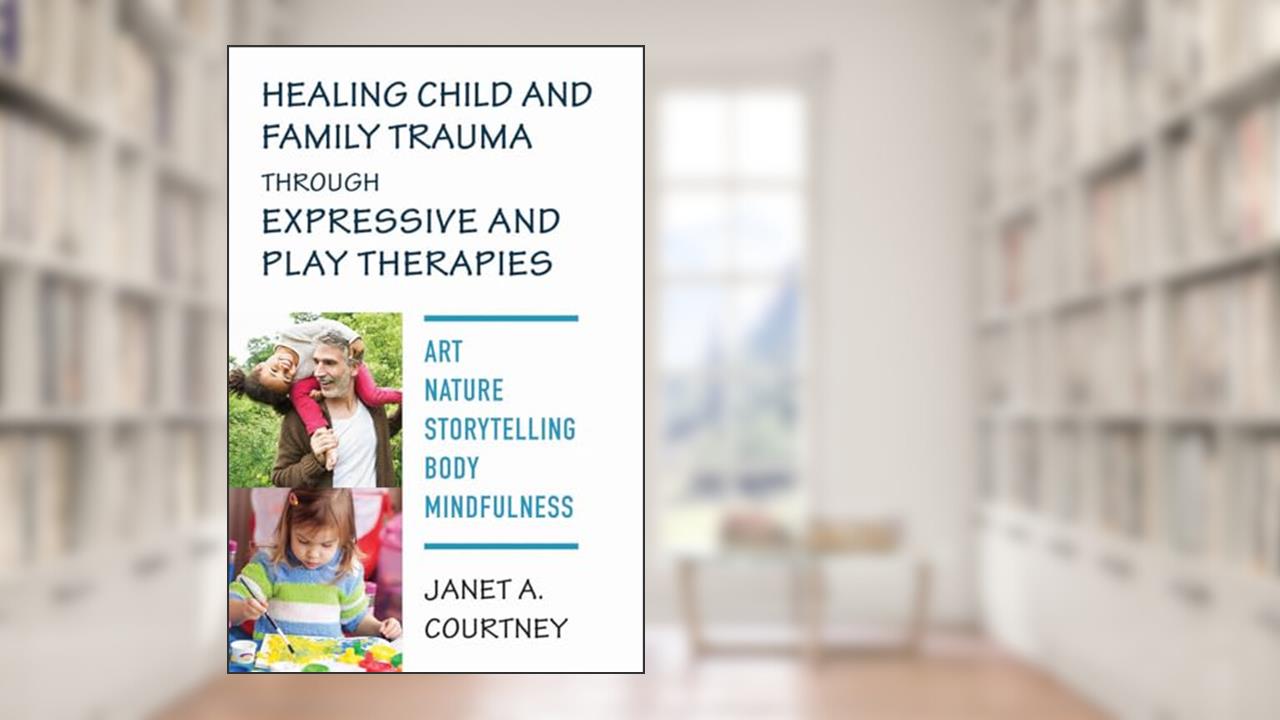 Healing Child and Family Trauma through Expressive and Play Therapies: Art, Nature, Storytelling, Body & Mindfulness, written by Janet A. Courtney