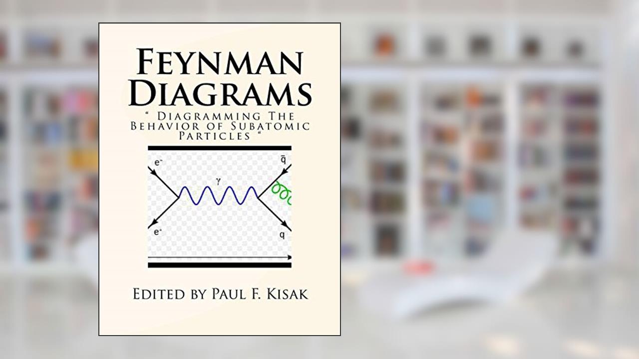 Feynman Diagrams: " Diagramming The Behavior of Subatomic Particles ", written by Edited by Paul F. Kisak