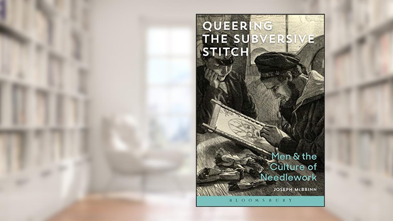 Queering the Subversive Stitch: Men and the Culture of Needlework, written by Joseph McBrinn