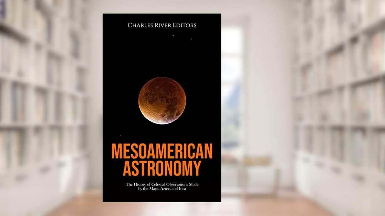 Mesoamerican Astronomy: The History of Celestial Observations Made by the Maya, Aztec, and Inca, written by Charles River Editors