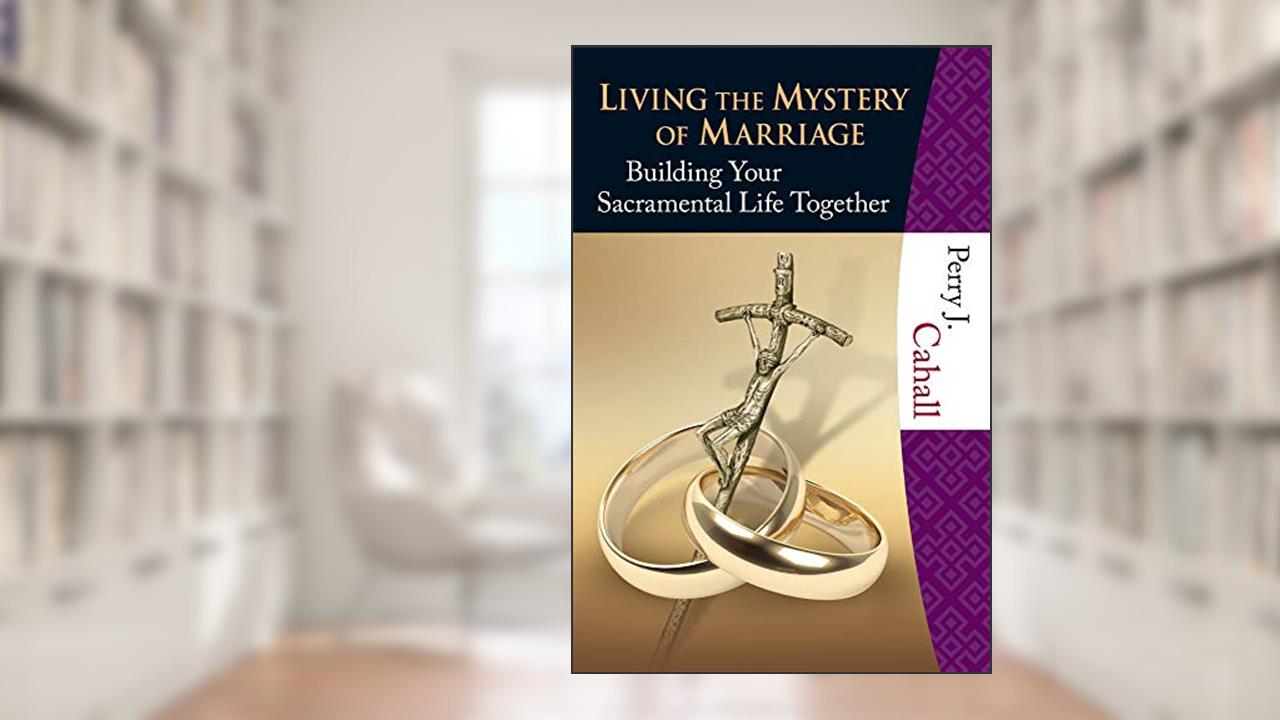 Living the Mystery of Marriage: Building Your Sacramental Life Together, written by Perry J. Cahall