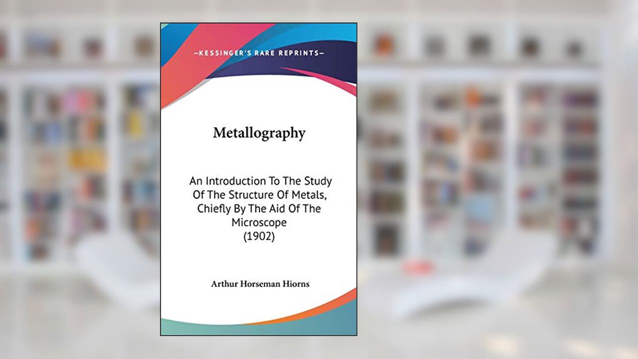 Metallography: An Introduction To The Study Of The Structure Of Metals, Chiefly By The Aid Of The Microscope (1902), written by Arthur Horseman Hiorns