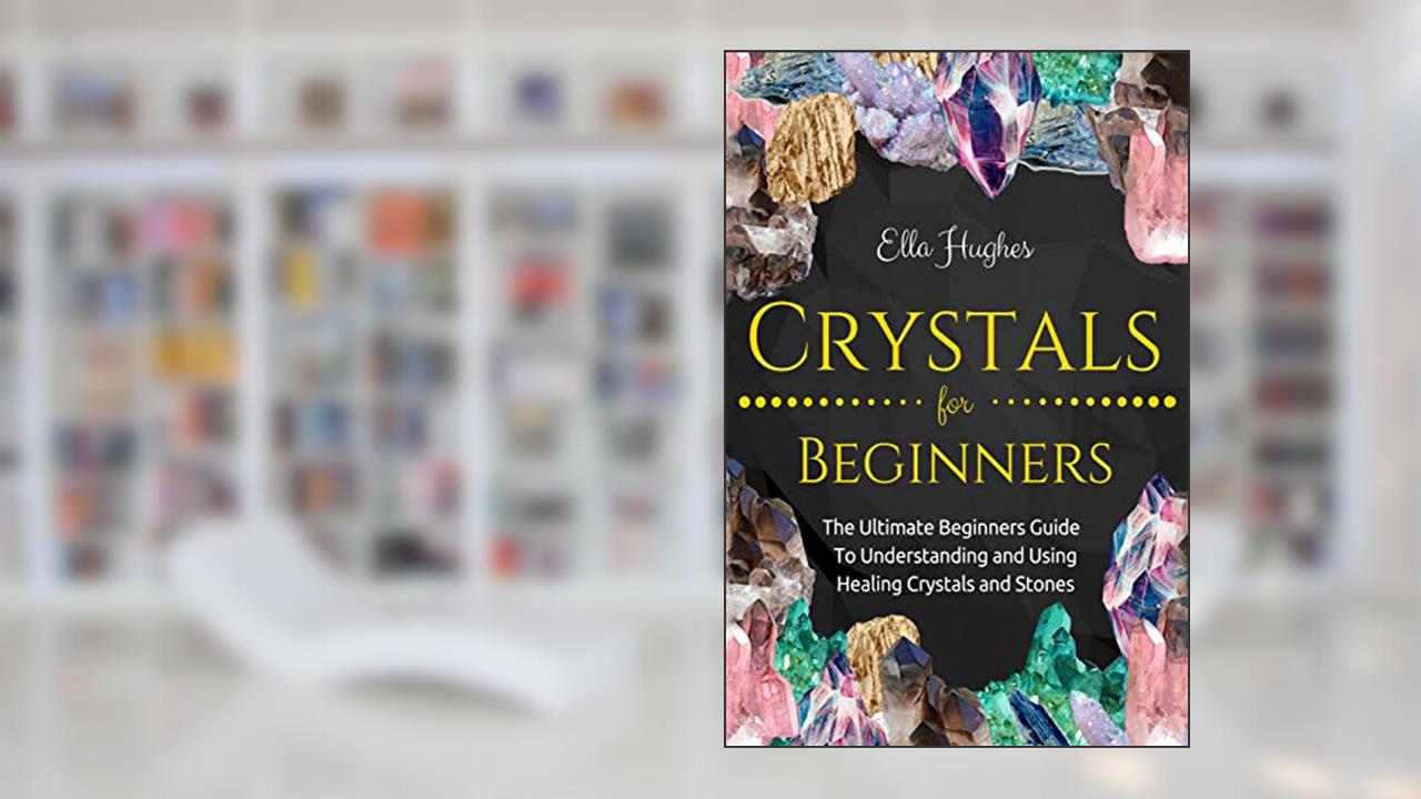 Crystals for Beginners: The Ultimate Beginners Guide To Understanding and Using Healing Crystals and Stones, written by Ella Hughes