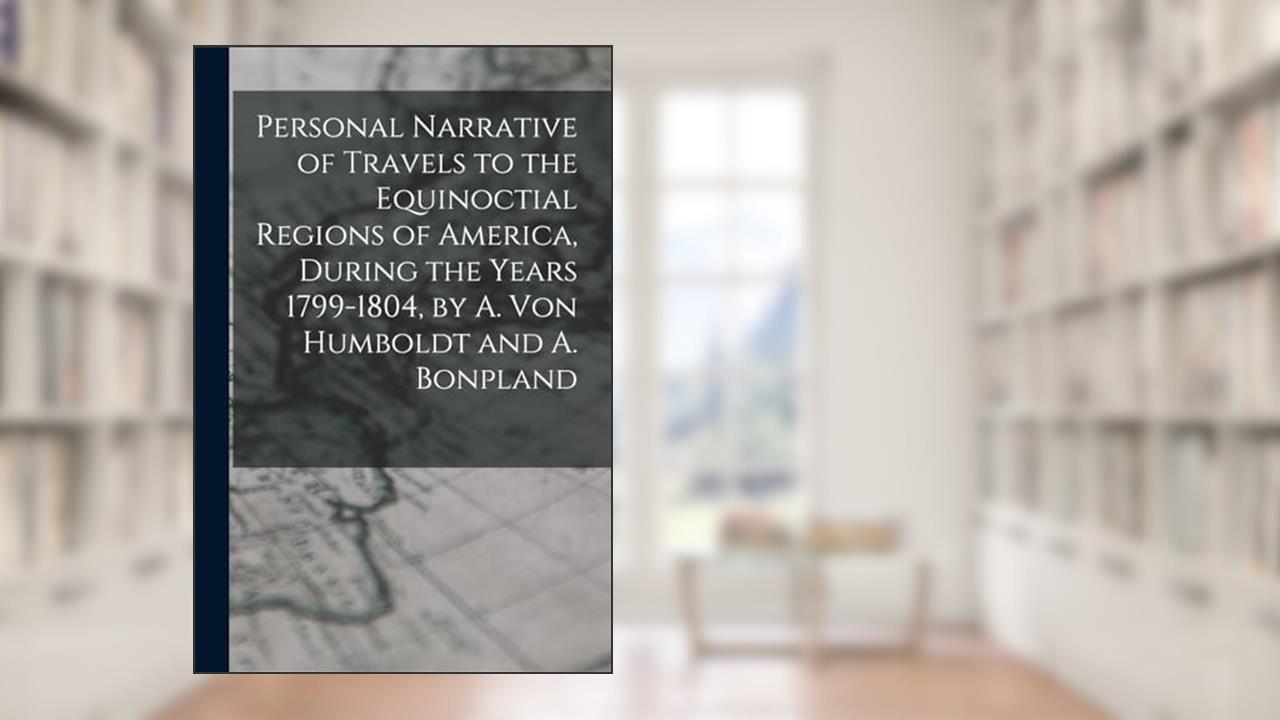 Personal Narrative of Travels to the Equinoctial Regions of America, During the Years 1799-1804, by A. Von Humboldt and A. Bonpland, written by Anonymous
