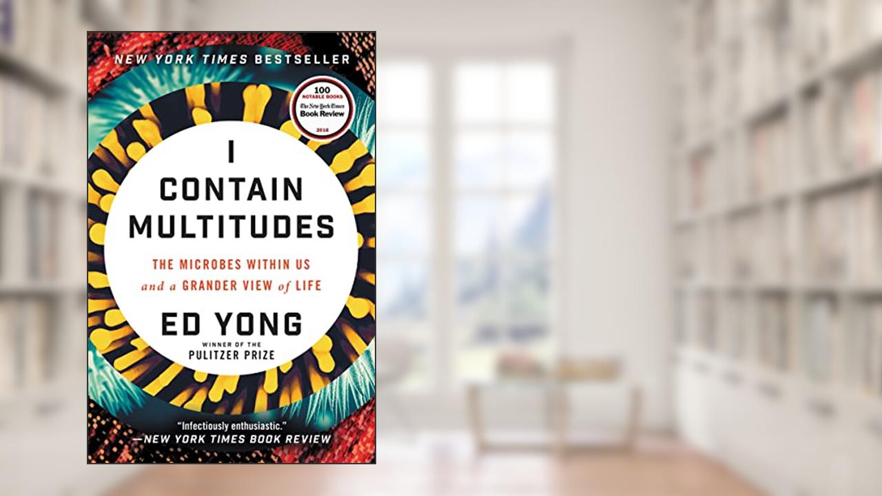 I Contain Multitudes: The Microbes Within Us and a Grander View of Life, written by Ed Yong