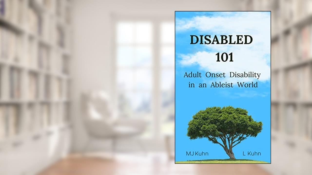 Disabled 101: Adult Onset Disability in an Ableist World, written by MJ Kuhn; L Kuhn