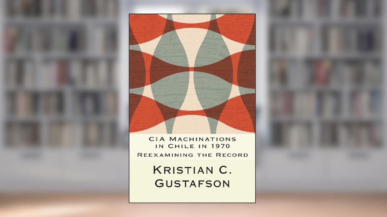 CIA Machinations in Chile in 1970: Reexamining the Record, written by Kristian C. Gustafson