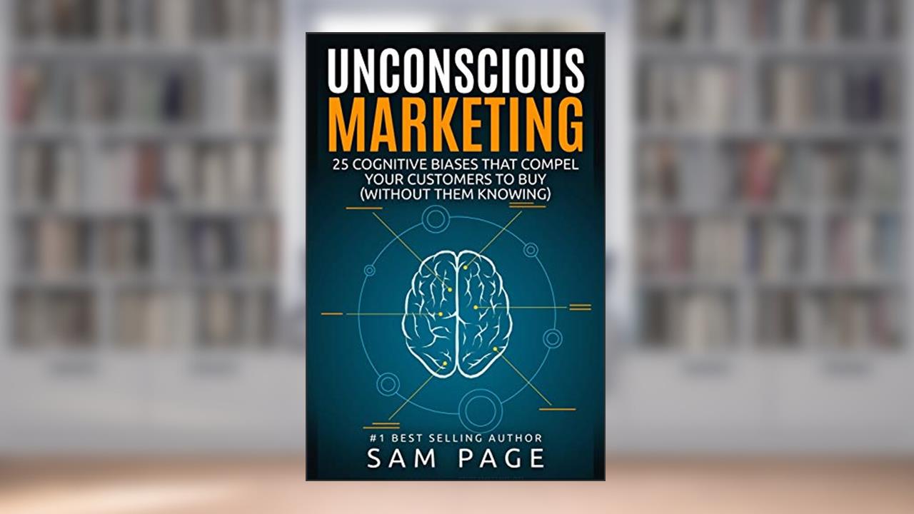 Unconscious Marketing: 25 Cognitive Biases That Compel Your Customers To Buy (Without Them Knowing), written by Sam Page