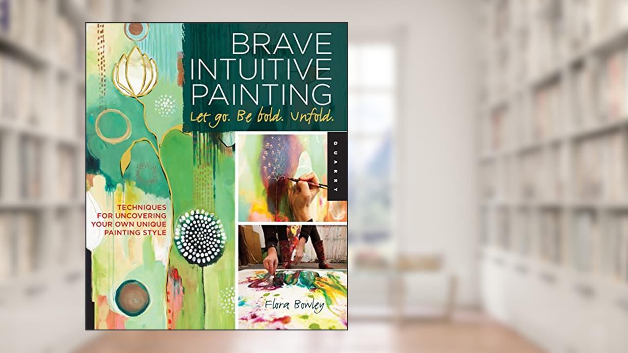 Brave Intuitive Painting-Let Go, Be Bold, Unfold!: Techniques for Uncovering Your Own Unique Painting Style, written by Flora Bowley