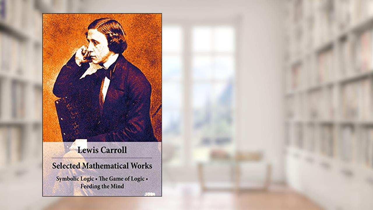 Selected Mathematical Works: Symbolic Logic + The Game of Logic + Feeding the Mind: by Charles Lutwidge Dodgson, alias Lewis Carroll, written by Lewis Carroll