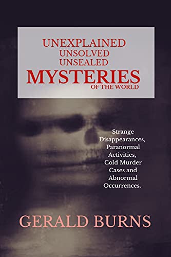 Read Unexplained, Unsolved, Unsealed Mysteries of the World : Strange Disappearances, Paranormal Activities, Cold Murder Cases, Abnormal Occurrences, written by Gerald Burns Read Unexplained, Unsolved, Unsealed Mysteries of the World : Strange Disappearances, Paranormal Activities, Cold Murder Cases, Abnormal Occurrences, written by Gerald Burns