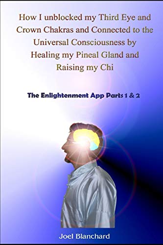 Read How I unblocked my Third Eye and Crown Chakras and Connected to the Universal Consciousness by Healing my Pineal Gland and Raising my Chi: The Enlightenment App Parts 1 & 2, written by Joel Blanchard Read How I unblocked my Third Eye and Crown Chakras and Connected to the Universal Consciousness by Healing my Pineal Gland and Raising my Chi: The Enlightenment App Parts 1 & 2, written by Joel Blanchard