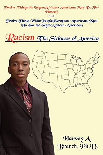 Read Racism The Sickness of America: Twelve Things the Negro(African-American)Must Do For Himself and Twelve Things WHI People(European-Americans)Must Do For the Negro(African-American), written by Harvey Branch Read Racism The Sickness of America: Twelve Things the Negro(African-American)Must Do For Himself and Twelve Things WHI People(European-Americans)Must Do For the Negro(African-American), written by Harvey Branch