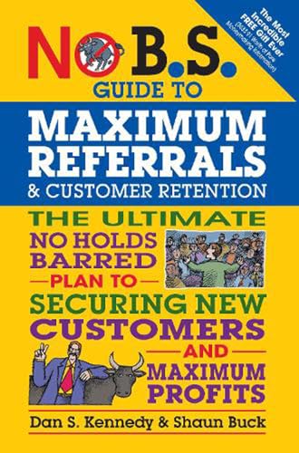 Read No B.S. Guide to Maximum Referrals and Customer Retention: The Ultimate No Holds Barred Plan to Securing New Customers and Maximum Profits, written by Dan S. Kennedy; Shaun Buck Read No B.S. Guide to Maximum Referrals and Customer Retention: The Ultimate No Holds Barred Plan to Securing New Customers and Maximum Profits, written by Dan S. Kennedy; Shaun Buck