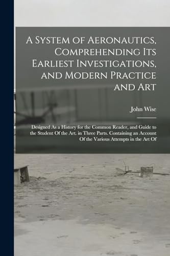 Read A System of Aeronautics, Comprehending Its Earliest Investigations, and Modern Practice and Art: Designed As a History for the Common Reader, and ... Account Of the Various Attempts in the Art Of, written by John Wise