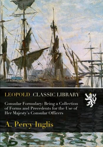 Read Consular Formulary: Being a Collection of Forms and Precedents for the Use of Her Majesty's Consular Officers, written by A. Percy Inglis