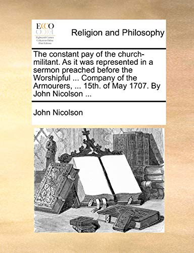 Read The constant pay of the church-militant. As it was represented in a sermon preached before the Worshipful ... Company of the Armourers, ... 15th. of May 1707. By John Nicolson ..., written by John Nicolson